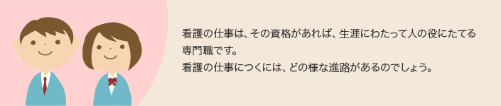 看護の仕事は、その資格があれば、生涯にわたって人の役にたてる専門職です。看護の仕事につくには、どの様な進路があるのでしょう。