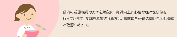 県内の看護職員の方々を対象に、資質向上に必要な様々な研修を行っています。受講を希望される方は、事前に各研修の問い合わせ先にご確認ください。